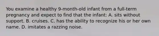 You examine a healthy 9-month-old infant from a full-term pregnancy and expect to find that the infant: A. sits without support. B. cruises. C. has the ability to recognize his or her own name. D. imitates a razzing noise.