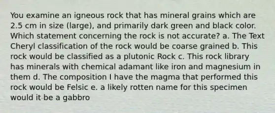 You examine an igneous rock that has mineral grains which are 2.5 cm in size (large), and primarily dark green and black color. Which statement concerning the rock is not accurate? a. The Text Cheryl classification of the rock would be coarse grained b. This rock would be classified as a plutonic Rock c. This rock library has minerals with chemical adamant like iron and magnesium in them d. The composition I have the magma that performed this rock would be Felsic e. a likely rotten name for this specimen would it be a gabbro