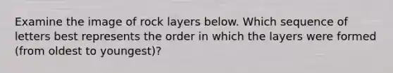 Examine the image of rock layers below. Which sequence of letters best represents the order in which the layers were formed (from oldest to youngest)?