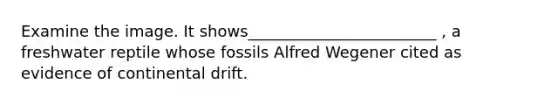 Examine the image. It shows________________________ , a freshwater reptile whose fossils Alfred Wegener cited as evidence of continental drift.