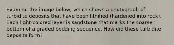 Examine the image below, which shows a photograph of turbidite deposits that have been lithified (hardened into rock). Each light-colored layer is sandstone that marks the coarser bottom of a graded bedding sequence. How did these turbidite deposits form?