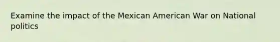 Examine the impact of the Mexican American War on National politics