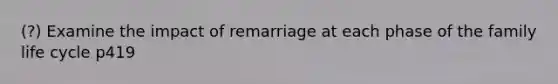 (?) Examine the impact of remarriage at each phase of the family life cycle p419