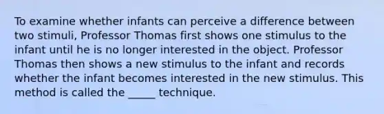 To examine whether infants can perceive a difference between two stimuli, Professor Thomas first shows one stimulus to the infant until he is no longer interested in the object. Professor Thomas then shows a new stimulus to the infant and records whether the infant becomes interested in the new stimulus. This method is called the _____ technique.