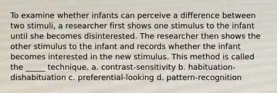 To examine whether infants can perceive a difference between two stimuli, a researcher first shows one stimulus to the infant until she becomes disinterested. The researcher then shows the other stimulus to the infant and records whether the infant becomes interested in the new stimulus. This method is called the _____ technique. a. contrast-sensitivity b. habituation-dishabituation c. preferential-looking d. pattern-recognition