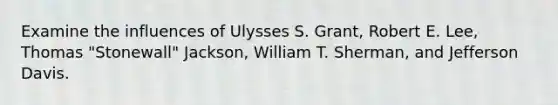 Examine the influences of Ulysses S. Grant, Robert E. Lee, Thomas "Stonewall" Jackson, William T. Sherman, and Jefferson Davis.