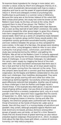 To examine these ingredients for change in more detail, let's consider a classic study by Sherif and colleagues (Harvey et al., 1961), which dramatically demonstrates both how to create a prejudice and how to use the power of superordinate goals to reduce it. Sherif and colleagues invited 22 psychologically healthy boys to participate in a summer camp in Oklahoma. Because the camp was at the former hideout of the noted Old West outlaw Jesse James, this study has come be known as the Robbers Cave study. As the boys arrived at the camp, Sherif assigned them to one of two groups: the "Rattlers" or the "Eagles." During the first week, the groups were kept separate, but as soon as they learned of each other's existence, the seeds of prejudice toward the other group began to grow (thus showing how mere categorization can breed prejudice). During the second week, Sherif set up a series of competitive tasks between the groups. As realistic group conflict theory would predict, this competition quickly generated remarkable hostility, prejudice, and even violence between the groups as they competed for scarce prizes. In the span of a few days, the groups were stealing from each other, using derogatory labels to refer to each other (calling the rival group sissies, communists, and stinkers; the study was conducted during the 1950s!), and getting into fistfights. Was all lost at the Robbers Cave? It certainly appeared that way until, during the third week, Sherif introduced different types of challenges. In one of these challenges, he sabotaged the camp's water supply by clogging the faucet of the main water tank. The camp counselors announced that there was in fact a leak and that to find the leak, all 22 boys would need to search the pipes running from the reservoir to the camp. Thus, the campers were faced with a common goal that required their cooperation. As the Eagles and Rattlers collaborated on this and other such challenges, their hostilities disintegrated. They were no longer two groups warring with each other but rather one united group working together. Successfully achieving common goals effectively reduced their prejudice. Another way of looking at these challenges is that the Rattlers and Eagles faced a shared threat. In the example described above, it was the shared threat of going without water. Can you think of a historical example that led to a similarly cooperative spirit, only on a much grander scale? Many observers have suggested that the events of September 11, 2001, had a similar impact in reducing some types of intergroup biases in America. During and after this tragedy, the American people were confronted with the shared threat of terrorism at the hands of Osama bin Laden and al Qaeda. How did they react? In a rousing display of patriotism and goodwill, they united. Although prejudice against Muslims and Arab Americans increased, previous divisions among other groups of people were set aside—at least for a time. Research shows that the shared threat of global warming can also reduce prejudice against outgroups (Pyszczynski et al., 2012). As people think about the fate they share with others, a sense of common humanity can help reduce prejudice.