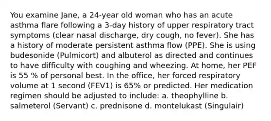 You examine Jane, a 24-year old woman who has an acute asthma flare following a 3-day history of upper respiratory tract symptoms (clear nasal discharge, dry cough, no fever). She has a history of moderate persistent asthma flow (PPE). She is using budesonide (Pulmicort) and albuterol as directed and continues to have difficulty with coughing and wheezing. At home, her PEF is 55 % of personal best. In the office, her forced respiratory volume at 1 second (FEV1) is 65% or predicted. Her medication regimen should be adjusted to include: a. theophylline b. salmeterol (Servant) c. prednisone d. montelukast (Singulair)