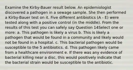 Examine the Kirby-Bauer result below. An epidemiologist discovered a pathogen in a sewage sample. She then performed a Kirby-Bauer test on it. Five different antibiotics (A - E) were tested along with a positive control (in the middle). From the results of this test you can safely say Question 14Select one or more: a. This pathogen is likely a virus b. This is likely a pathogen that would be found in a community and likely would not be found in a hospital. c. This bacterial pathogen would be susceptible to the 5 antibiotics. d. This pathogen likely came from a healthcare environment e. If there was any evidence of bacterial killing near a disc, this would positively indicate that the bacterial strain would be susceptible to the antibiotic.