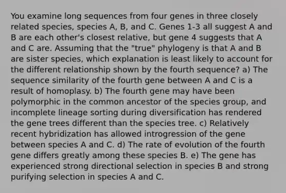 You examine long sequences from four genes in three closely related species, species A, B, and C. Genes 1-3 all suggest A and B are each other's closest relative, but gene 4 suggests that A and C are. Assuming that the "true" phylogeny is that A and B are sister species, which explanation is least likely to account for the different relationship shown by the fourth sequence? a) The sequence similarity of the fourth gene between A and C is a result of homoplasy. b) The fourth gene may have been polymorphic in the common ancestor of the species group, and incomplete lineage sorting during diversification has rendered the gene trees different than the species tree. c) Relatively recent hybridization has allowed introgression of the gene between species A and C. d) The rate of evolution of the fourth gene differs greatly among these species B. e) The gene has experienced strong directional selection in species B and strong purifying selection in species A and C.