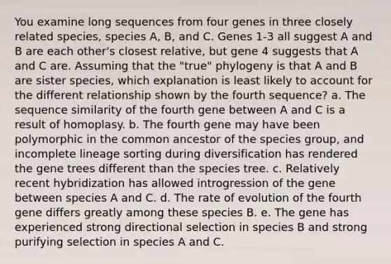 You examine long sequences from four genes in three closely related species, species A, B, and C. Genes 1-3 all suggest A and B are each other's closest relative, but gene 4 suggests that A and C are. Assuming that the "true" phylogeny is that A and B are sister species, which explanation is least likely to account for the different relationship shown by the fourth sequence? a. The sequence similarity of the fourth gene between A and C is a result of homoplasy. b. The fourth gene may have been polymorphic in the common ancestor of the species group, and incomplete lineage sorting during diversification has rendered the gene trees different than the species tree. c. Relatively recent hybridization has allowed introgression of the gene between species A and C. d. The rate of evolution of the fourth gene differs greatly among these species B. e. The gene has experienced strong directional selection in species B and strong purifying selection in species A and C.