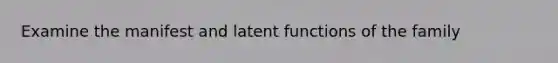 Examine the manifest and latent functions of the family