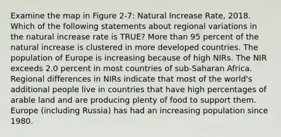 Examine the map in Figure 2-7: Natural Increase Rate, 2018. Which of the following statements about regional variations in the natural increase rate is TRUE? More than 95 percent of the natural increase is clustered in more developed countries. The population of Europe is increasing because of high NIRs. The NIR exceeds 2.0 percent in most countries of sub-Saharan Africa. Regional differences in NIRs indicate that most of the world's additional people live in countries that have high percentages of arable land and are producing plenty of food to support them. Europe (including Russia) has had an increasing population since 1980.