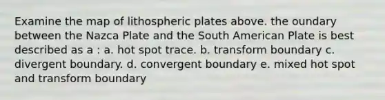 Examine the map of lithospheric plates above. the oundary between the Nazca Plate and the South American Plate is best described as a : a. hot spot trace. b. transform boundary c. divergent boundary. d. convergent boundary e. mixed hot spot and transform boundary