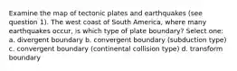 Examine the map of tectonic plates and earthquakes (see question 1). The west coast of South America, where many earthquakes occur, is which type of plate boundary? Select one: a. divergent boundary b. convergent boundary (subduction type) c. convergent boundary (continental collision type) d. transform boundary