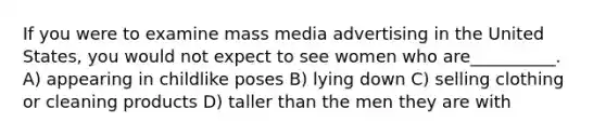 If you were to examine mass media advertising in the United States, you would not expect to see women who are__________. A) appearing in childlike poses B) lying down C) selling clothing or cleaning products D) taller than the men they are with