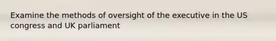 Examine the methods of oversight of the executive in the US congress and UK parliament