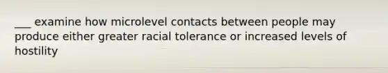 ___ examine how microlevel contacts between people may produce either greater racial tolerance or increased levels of hostility