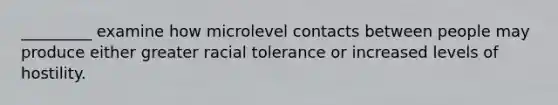 _________ examine how microlevel contacts between people may produce either greater racial tolerance or increased levels of hostility.​