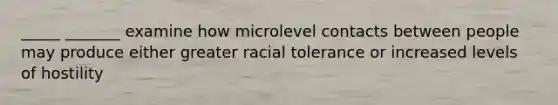 _____ _______ examine how microlevel contacts between people may produce either greater racial tolerance or increased levels of hostility