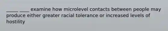 _____ ____ examine how microlevel contacts between people may produce either greater racial tolerance or increased levels of hostility