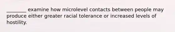 ________ examine how microlevel contacts between people may produce either greater racial tolerance or increased levels of hostility.