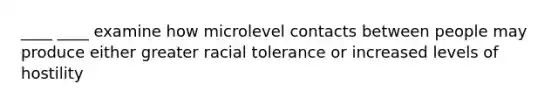 ____ ____ examine how microlevel contacts between people may produce either greater racial tolerance or increased levels of hostility