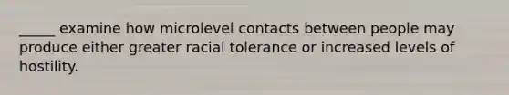 _____ examine how microlevel contacts between people may produce either greater racial tolerance or increased levels of hostility.