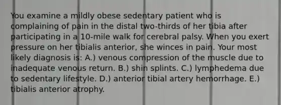 You examine a mildly obese sedentary patient who is complaining of pain in the distal two-thirds of her tibia after participating in a 10-mile walk for cerebral palsy. When you exert pressure on her tibialis anterior, she winces in pain. Your most likely diagnosis is: A.) venous compression of the muscle due to inadequate venous return. B.) shin splints. C.) lymphedema due to sedentary lifestyle. D.) anterior tibial artery hemorrhage. E.) tibialis anterior atrophy.