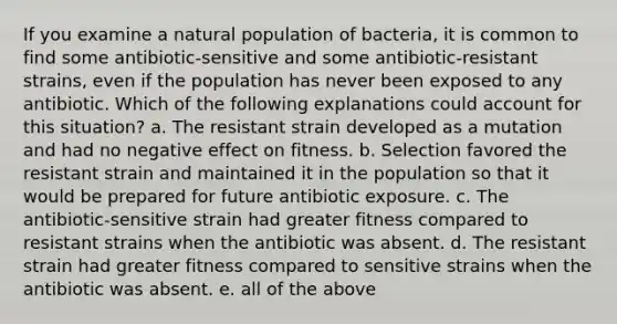 If you examine a natural population of bacteria, it is common to find some antibiotic-sensitive and some antibiotic-resistant strains, even if the population has never been exposed to any antibiotic. Which of the following explanations could account for this situation? a. The resistant strain developed as a mutation and had no negative effect on fitness. b. Selection favored the resistant strain and maintained it in the population so that it would be prepared for future antibiotic exposure. c. The antibiotic-sensitive strain had greater fitness compared to resistant strains when the antibiotic was absent. d. The resistant strain had greater fitness compared to sensitive strains when the antibiotic was absent. e. all of the above