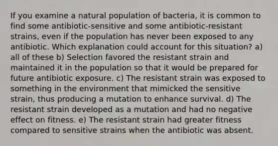 If you examine a natural population of bacteria, it is common to find some antibiotic-sensitive and some antibiotic-resistant strains, even if the population has never been exposed to any antibiotic. Which explanation could account for this situation? a) all of these b) Selection favored the resistant strain and maintained it in the population so that it would be prepared for future antibiotic exposure. c) The resistant strain was exposed to something in the environment that mimicked the sensitive strain, thus producing a mutation to enhance survival. d) The resistant strain developed as a mutation and had no negative effect on fitness. e) The resistant strain had greater fitness compared to sensitive strains when the antibiotic was absent.