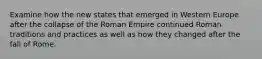 Examine how the new states that emerged in Western Europe after the collapse of the Roman Empire continued Roman traditions and practices as well as how they changed after the fall of Rome.