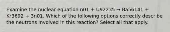 Examine the nuclear equation n01 + U92235 → Ba56141 + Kr3692 + 3n01. Which of the following options correctly describe the neutrons involved in this reaction? Select all that apply.