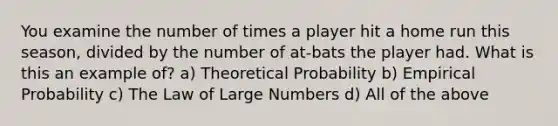 You examine the number of times a player hit a home run this season, divided by the number of at-bats the player had. What is this an example of? a) Theoretical Probability b) Empirical Probability c) The Law of Large Numbers d) All of the above