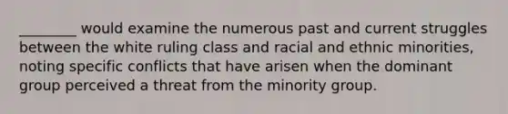 ________ would examine the numerous past and current struggles between the white ruling class and racial and ethnic minorities, noting specific conflicts that have arisen when the dominant group perceived a threat from the minority group.