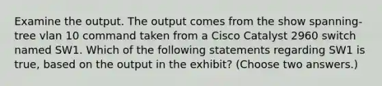 Examine the output. The output comes from the show spanning-tree vlan 10 command taken from a Cisco Catalyst 2960 switch named SW1. Which of the following statements regarding SW1 is true, based on the output in the exhibit? (Choose two answers.)