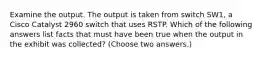 Examine the output. The output is taken from switch SW1, a Cisco Catalyst 2960 switch that uses RSTP. Which of the following answers list facts that must have been true when the output in the exhibit was collected? (Choose two answers.)