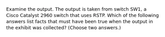 Examine the output. The output is taken from switch SW1, a Cisco Catalyst 2960 switch that uses RSTP. Which of the following answers list facts that must have been true when the output in the exhibit was collected? (Choose two answers.)