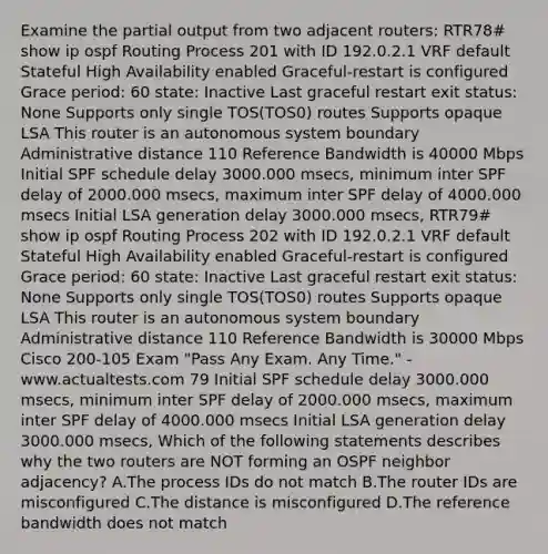 Examine the partial output from two adjacent routers: RTR78# show ip ospf Routing Process 201 with ID 192.0.2.1 VRF default Stateful High Availability enabled Graceful-restart is configured Grace period: 60 state: Inactive Last graceful restart exit status: None Supports only single TOS(TOS0) routes Supports opaque LSA This router is an autonomous system boundary Administrative distance 110 Reference Bandwidth is 40000 Mbps Initial SPF schedule delay 3000.000 msecs, minimum inter SPF delay of 2000.000 msecs, maximum inter SPF delay of 4000.000 msecs Initial LSA generation delay 3000.000 msecs, RTR79# show ip ospf Routing Process 202 with ID 192.0.2.1 VRF default Stateful High Availability enabled Graceful-restart is configured Grace period: 60 state: Inactive Last graceful restart exit status: None Supports only single TOS(TOS0) routes Supports opaque LSA This router is an autonomous system boundary Administrative distance 110 Reference Bandwidth is 30000 Mbps Cisco 200-105 Exam "Pass Any Exam. Any Time." - www.actualtests.com 79 Initial SPF schedule delay 3000.000 msecs, minimum inter SPF delay of 2000.000 msecs, maximum inter SPF delay of 4000.000 msecs Initial LSA generation delay 3000.000 msecs, Which of the following statements describes why the two routers are NOT forming an OSPF neighbor adjacency? A.The process IDs do not match B.The router IDs are misconfigured C.The distance is misconfigured D.The reference bandwidth does not match