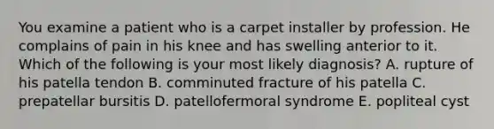 You examine a patient who is a carpet installer by profession. He complains of pain in his knee and has swelling anterior to it. Which of the following is your most likely diagnosis? A. rupture of his patella tendon B. comminuted fracture of his patella C. prepatellar bursitis D. patellofermoral syndrome E. popliteal cyst