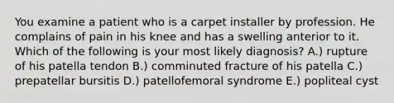 You examine a patient who is a carpet installer by profession. He complains of pain in his knee and has a swelling anterior to it. Which of the following is your most likely diagnosis? A.) rupture of his patella tendon B.) comminuted fracture of his patella C.) prepatellar bursitis D.) patellofemoral syndrome E.) popliteal cyst