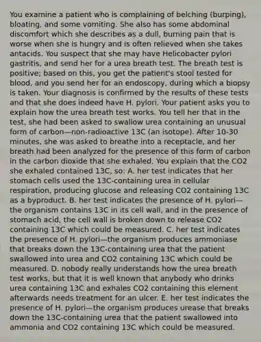 You examine a patient who is complaining of belching (burping), bloating, and some vomiting. She also has some abdominal discomfort which she describes as a dull, burning pain that is worse when she is hungry and is often relieved when she takes antacids. You suspect that she may have Helicobacter pylori gastritis, and send her for a urea breath test. The breath test is positive; based on this, you get the patient's stool tested for blood, and you send her for an endoscopy, during which a biopsy is taken. Your diagnosis is confirmed by the results of these tests and that she does indeed have H. pylori. Your patient asks you to explain how the urea breath test works. You tell her that in the test, she had been asked to swallow urea containing an unusual form of carbon—non-radioactive 13C (an isotope). After 10-30 minutes, she was asked to breathe into a receptacle, and her breath had been analyzed for the presence of this form of carbon in the carbon dioxide that she exhaled. You explain that the CO2 she exhaled contained 13C, so: A. her test indicates that her stomach cells used the 13C-containing urea in <a href='https://www.questionai.com/knowledge/k1IqNYBAJw-cellular-respiration' class='anchor-knowledge'>cellular respiration</a>, producing glucose and releasing CO2 containing 13C as a byproduct. B. her test indicates the presence of H. pylori—the organism contains 13C in its cell wall, and in the presence of stomach acid, the cell wall is broken down to release CO2 containing 13C which could be measured. C. her test indicates the presence of H. pylori—the organism produces ammoniase that breaks down the 13C-containing urea that the patient swallowed into urea and CO2 containing 13C which could be measured. D. nobody really understands how the urea breath test works, but that it is well known that anybody who drinks urea containing 13C and exhales CO2 containing this element afterwards needs treatment for an ulcer. E. her test indicates the presence of H. pylori—the organism produces urease that breaks down the 13C-containing urea that the patient swallowed into ammonia and CO2 containing 13C which could be measured.