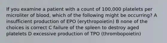 If you examine a patient with a count of 100,000 platelets per microliter of blood, which of the following might be occurring? A insufficient production of EPO (erythropoietin) B none of the choices is correct C failure of the spleen to destroy aged platelets D excessive production of TPO (thrombopoietin)