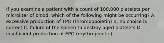 If you examine a patient with a count of 100,000 platelets per microliter of blood, which of the following might be occurring? A. excessive production of TPO (thrombopoietin) B. no choice is correct C. failure of the spleen to destroy aged platelets D. insufficient production of EPO (erythropoietin)