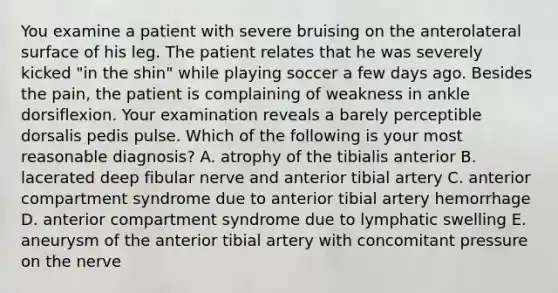 You examine a patient with severe bruising on the anterolateral surface of his leg. The patient relates that he was severely kicked "in the shin" while playing soccer a few days ago. Besides the pain, the patient is complaining of weakness in ankle dorsiflexion. Your examination reveals a barely perceptible dorsalis pedis pulse. Which of the following is your most reasonable diagnosis? A. atrophy of the tibialis anterior B. lacerated deep fibular nerve and anterior tibial artery C. anterior compartment syndrome due to anterior tibial artery hemorrhage D. anterior compartment syndrome due to lymphatic swelling E. aneurysm of the anterior tibial artery with concomitant pressure on the nerve