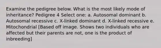 Examine the pedigree below. What is the most likely mode of inheritance? Pedigree 4 Select one: a. Autosomal dominant b. Autosomal recessive c. X-linked dominant d. X-linked recessive e. Mitochondrial [Based off image. Shows two individuals who are affected but their parents are not, one is the product of inbreeding]