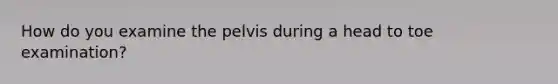 How do you examine the pelvis during a head to toe examination?