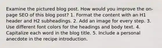 Examine the pictured blog post. How would you improve the on-page SEO of this blog post? 1. Format the content with an H1 header and H2 subheadings. 2. Add an image for every step. 3. Use different font colors for the headings and body text. 4. Capitalize each word in the blog title. 5. Include a personal anecdote in the recipe introduction.