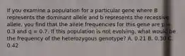 If you examine a population for a particular gene where B represents the dominant allele and b represents the recessive allele, you find that the allele frequencies for this gene are p = 0.3 and q = 0.7. If this population is not evolving, what would be the frequency of the heterozygous genotype? A. 0.21 B. 0.30 C. 0.42