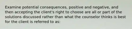 Examine potential consequences, positive and negative, and then accepting the client's right to choose are all or part of the solutions discussed rather than what the counselor thinks is best for the client is referred to as: